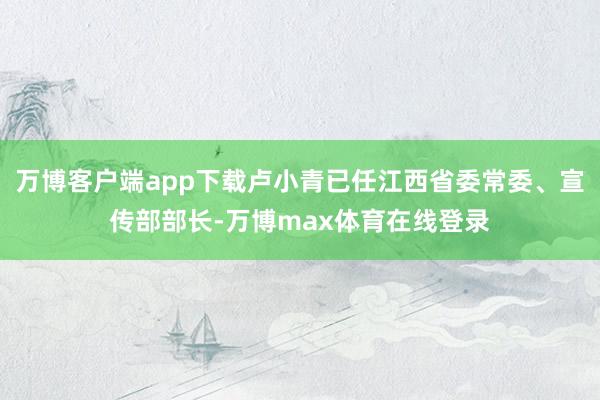 万博客户端app下载卢小青已任江西省委常委、宣传部部长-万博max体育在线登录