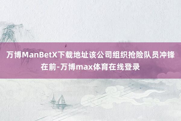 万博ManBetX下载地址该公司组织抢险队员冲锋在前-万博max体育在线登录