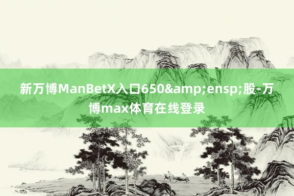 新万博ManBetX入口650&ensp;股-万博max体育在线登录