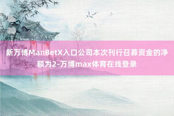 新万博ManBetX入口公司本次刊行召募资金的净额为2-万博max体育在线登录
